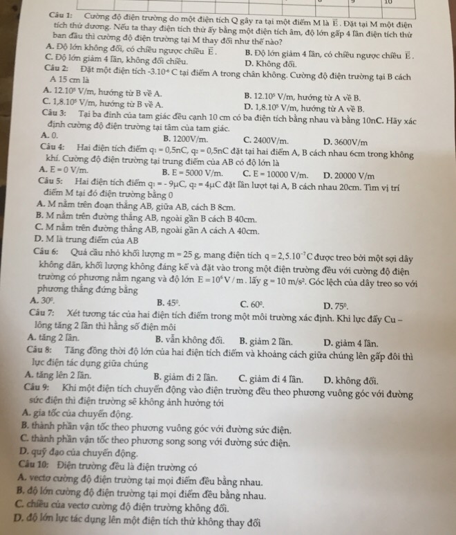 là E . Đặt tại M một điện
tích thứ dương. Nếu ta thay điện tích thử ấy bằng một điện tích âm, độ lớn gấp 4 lần điện tích thứ
ban đầu thì cường độ điện trường tại M thay đối như thế nào?
A. Độ lớn không đối, có chiều ngược chiều E . B. Độ lớn giảm 4 lần, có chiều ngược chiều △ E.
C. Độ lớn giảm 4 lần, không đổi chiều. D. Không đối.
Câu 2: Đặt một điện tích -3.10^(-6)C tại điểm A trong chân không. Cường độ điện trường tại B cách
A 15 cm là
A. 12.10^5V/m , hướng từ B về A. m, hướng từ A về B.
B. 12.10^5V/r
C. 1,8.10^5V/m h, hướng từ B về A. , hướng từ A về B.
D. 1,8.10^5V/m
Câu 3: Tại ba đinh của tam giác đều cạnh 10 cm có ba điện tích bằng nhau và bằng 10nC. Hãy xác
định cường độ điện trường tại tâm của tam giác.
A. 0. B. 1200V/m. C. 2400V/m. D. 3600V/m
Câu 4: Hai điện tích điểm q_1=0,5nC,q_2=0,5nC đặt tại hai điểm A, B cách nhau 6cm trong không
khí. Cường độ điện trường tại trung điểm của AB 3 có độ lớn là
B. E=5000V/m. C. E=10000V/m.
A. E=0V/m. D. 20000 V/m
Câu 5: Hai điện tích điểm q_1=-9mu C,q_2=4mu C đặt lần lượt tại A, B cách nhau 20cm. Tìm vị trí
điểm M tại đó điện trường bằng 0
A. M nằm trên đoạn thẳng AB, giữa AB, cách B 8cm.
B. M nằm trên đường thắng AB, ngoài gần B cách B 40cm.
C. M nằm trên đường thẳng AB, ngoài gần A cách A 40cm.
D. M là trung điểm của AB
Câu 6: Quả cầu nhỏ khối lượng m=25g g. mang điện tích q=2,5.10^(-7)C được treo bởi một sợi dây
không dãn, khối lượng không đáng kể và đặt vào trong một điện trường đều với cường độ điện
trường có phương nằm ngang và độ lớn E=10^6V/m. lấy g=10m/s^2. Góc lệch của dây treo so với
phương thắng đứng bằng
A. 30°.
B. 45°. C. 60°. D. 75°.
Cầu 7: Xét tương tác của hai điện tích điểm trong một môi trường xác định. Khi lực đẩy Cu -
lông tăng 2 lần thì hằng số điện môi
A. tăng 2 lần. B. vẫn không đối. B. giảm 2 lần. D. giảm 4 lần.
Câu 8: Tăng đồng thời độ lớn của hai điện tích điểm và khoảng cách giữa chúng lên gấp đôi thì
lụực điện tác dụng giữa chúng
A. tăng lên 2 lần. B. giảm đi 2 lần. C. giảm đi 4 lần. D. không đổi.
Câu 9: Khi một điện tích chuyển động vào điện trường đều theo phương vuông góc với đường
sức điện thì điện trường sẽ không ảnh hưởng tới
A. gia tốc của chuyển động.
B. thành phần vận tốc theo phương vuông góc với đường sức điện.
C. thành phần vận tốc theo phương song song với đường sức điện.
D. quỹ đạo của chuyển động.
Câu 10: Điện trường đều là điện trường có
A. vecto cường độ điện trường tại mọi điểm đều bằng nhau.
B độ lớn cường độ điện trường tại mọi điểm đều bằng nhau.
C. chiều của vectơ cường độ điện trường không đổi.
D. độ lớn lực tác dụng lên một điện tích thử không thay đổi