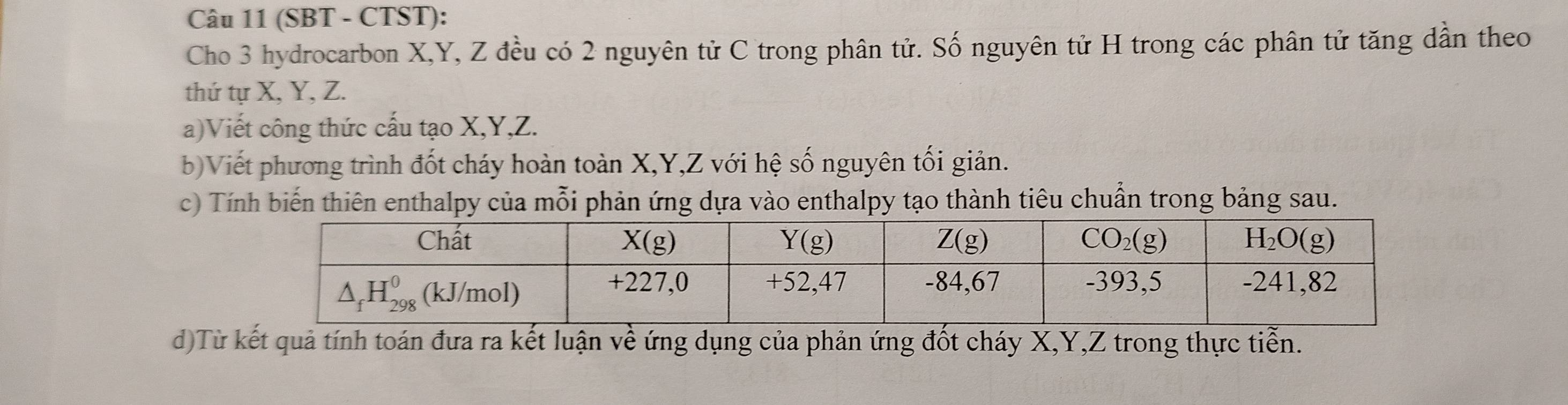 (SBT - CTST):
Cho 3 hydrocarbon X,Y, Z đều có 2 nguyên tử C trong phân tử. Số nguyên tử H trong các phân tử tăng dần theo
thứ tự X, Y, Z.
a)Viết công thức cấu tạo X,Y,Z.
b) Viết phương trình đốt cháy hoàn toàn X,Y,Z với hệ số nguyên tối giản.
c) Tính biến thiên enthalpy của mỗi phản ứng dựa vào enthalpy tạo thành tiêu chuẩn trong bảng sau.
d)Từ kết quả tính toán đưa ra kết luận về ứng dụng của phản ứng đốt cháy X,Y,Z trong thực tiển.