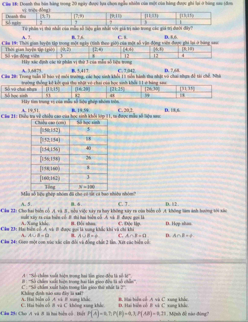 Doanh thu bán hàng trong 20 ngày được lựa chọn ngẫu nhiên của một của hàng được ghi lại ở bảng sau (đơn
Tứ phân vị thứ nhất của mẫu số liệu gần nhất với giá trị nào trong các giá trị dưới đây?
A. 7. B. 7,6. C. 8. D. 8,6.
Câu 19: Thời gian luyện tập trong một ngày (tính theo giờ) của một số vận động viên được ghi lại ở bảng sau:
Hãy xác định các tứ phân vị thứ 3 của mẫu số liệu trong
A. 3,6875. B. 5,417. C. 7,042. D. 7,68.
Câu 20: Trong tuẫn lễ bảo vệ môi trường, các học sinh khối 11 tiến hành thu nhặt vỏ chai nhựa đề tái chế. Nhà
trường thống kê kết quả thu nhặt vỏ chai của học sinh khối 11 ở bảng sau:
Hãy tìm trung vị của mẫu số liệu ghép nhóm trên.
A. 19,51. B. 19,59. C. 20,2. D. 18,6.
Câu 21: Điều tra về chiều cao của học sinh khối lớp l1, ta được mẫu số liệu sau:
Mẫu số liệu ghép nhóm đã cho có tất cả bao nhiêu nhóm?
A. 5. B. 6 . C. 7 . D. 12 .
Câu 22: Cho hai biến cố A và B , nếu việc xảy ra hay không xảy ra của biến cố A không làm ảnh hưởng tới xác
suất xãy ra của biến cố B thì hai biến cổ A và B được gọi là
A. Xung khắc. B. Đối nhau. C. Độc lập. D. Hợp nhau.
Câu 23: Hai biến cố A và B được gọi là xung khắc khi và chi khi
A. A∪ B=Omega . B. A∪ B=phi . C. A∩ B=Omega . D. A∩ B=varnothing .
Câu 24: Gieo một con xúc xắc cân đối và đồng chất 2 lần. Xét các biến cố:
A : “Số chấm xuất hiện trong hai lần gieo đều là số lê”.
B : “Số chấm xuất hiện trong hai lần gieo đều là số chẵn”.
C : “Số chẩm xuất hiện trong lần gieo thứ nhất là 2''.
Khăng định nào sau đây là sai?
A. Hai biến cố A và B xung khắc. B. Hai biến cố A và C xung khắc.
C. Hai biến cố B và C không xung khắc. D. Hai biến cố B và C xung khắc.
Câu 25: Cho A và B là hai biến cố . Biết P(overline A)=0,7;P(B)=0,3;P(AB)=0,21. Mệnh đề nào đúng?