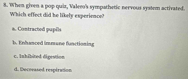 When given a pop quiz, Valero's sympathetic nervous system activated.
Which effect did he likely experience?
a. Contracted pupils
b. Enhanced immune functioning
c. Inhibited digestion
d. Decreased respiration