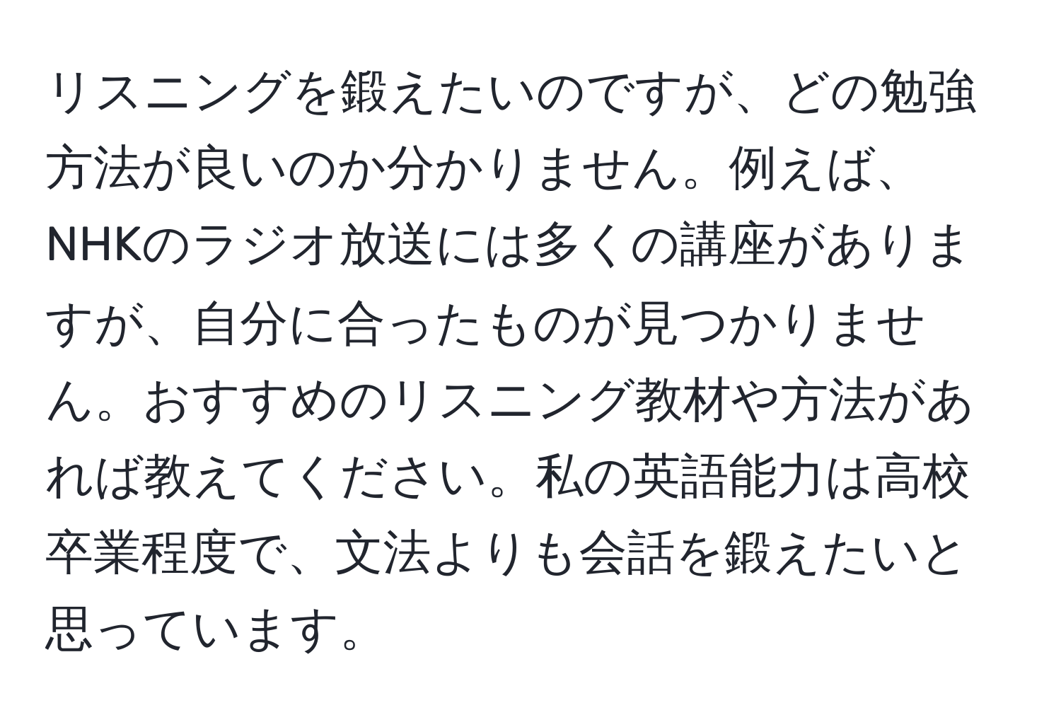 リスニングを鍛えたいのですが、どの勉強方法が良いのか分かりません。例えば、NHKのラジオ放送には多くの講座がありますが、自分に合ったものが見つかりません。おすすめのリスニング教材や方法があれば教えてください。私の英語能力は高校卒業程度で、文法よりも会話を鍛えたいと思っています。