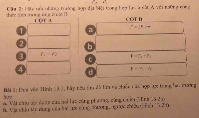 F_2d_1
Câu 2: Hãy nổi những trường hợp đặt biệt trong hợp lực ở cột A với những công 
thức tính tương ứng ở cột B
CQT A CQT B 
1 
a
F=2F_1cos
2 
b 
3 F_1=F_2
F=F_1+F_2
C 
4 
d
F=|F_1-F_2|
Bài 1: Dựa vào Hình 13.2, hãy nêu tìm độ lớn và chiều của hợp lực trong hai trường 
hợp: 
a. Vật chịu tác dụng của hai lực cùng phương, cùng chiều (Hình 13.2a) 
b. Vật chịu tác dụng của hai lực cùng phương, ngược chiêu (Hình 13.2b)