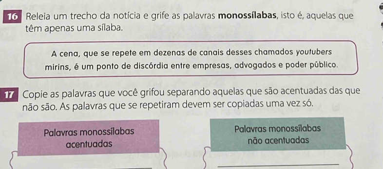 Releia um trecho da notícia e grife as palavras monossílabas, isto é, aquelas que 
têm apenas uma sílaba. 
A cena, que se repete em dezenas de canais desses chamados youtubers 
mirins, é um ponto de discórdia entre empresas, advogados e poder público. 
17 Copie as palavras que você grifou separando aquelas que são acentuadas das que 
são são. As palavras que se repetiram devem ser copiadas uma vez só. 
Palavras monossílabas Palavras monossílabas 
acentuadas não acentuadas 
_