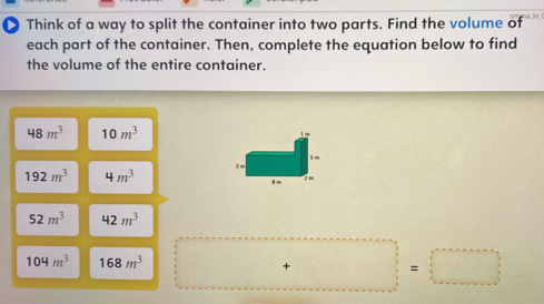 Think of a way to split the container into two parts. Find the volume of 
each part of the container. Then, complete the equation below to find 
the volume of the entire container.
48m^3 10m^3
192m^3 4m^3
52m^3 42m^3
104m^3 168m^3
+ 
□