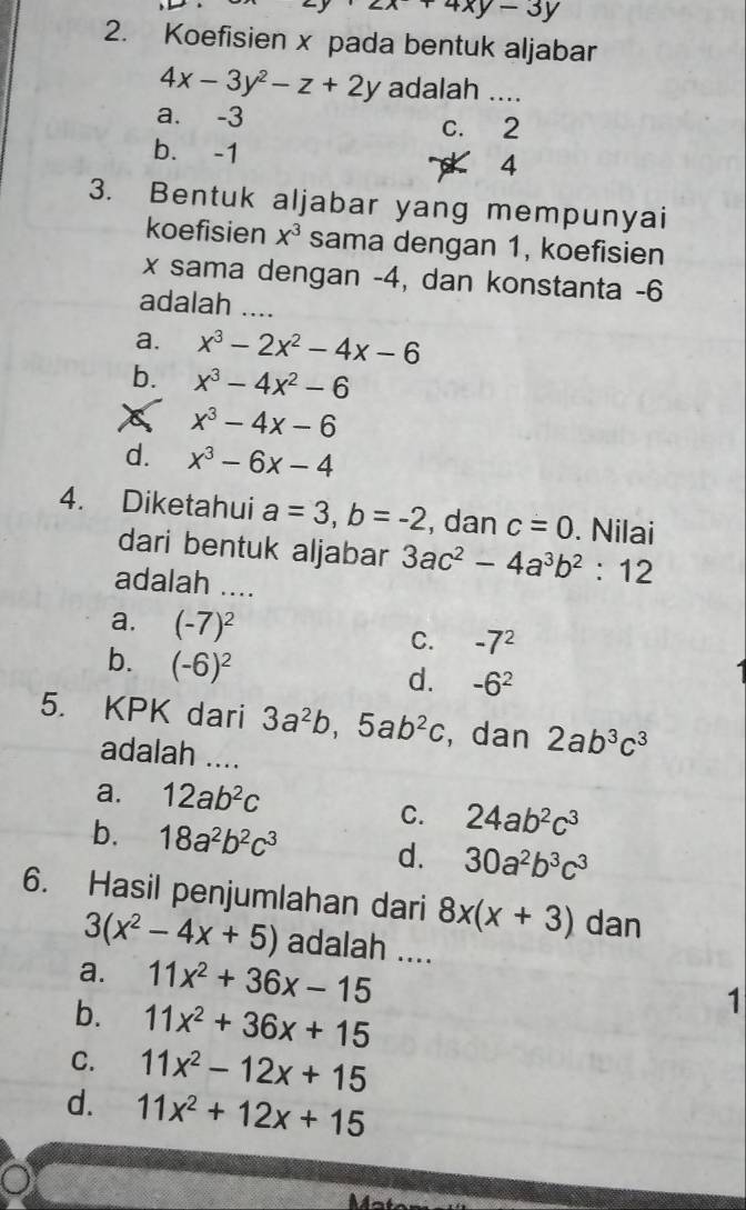 +4xy-3y
2. Koefisien x pada bentuk aljabar
4x-3y^2-z+2y adalah ....
a. -3 c. 2
b. -1
4
3. Bentuk aljabar yang mempunyai
koefisien x^3 sama dengan 1, koefisien
x sama dengan -4, dan konstanta - 6
adalah_
a. x^3-2x^2-4x-6
b. x^3-4x^2-6
x^3-4x-6
d. x^3-6x-4
4. Diketahui a=3, b=-2 , dan c=0. Nilai
dari bentuk aljabar 3ac^2-4a^3b^2:12
adalah ....
a. (-7)^2 C. -7^2
b. (-6)^2
d. -6^2
5. KPK dari 3a^2b, 5ab^2c , dan 2ab^3c^3
adalah ....
a. 12ab^2c
C. 24ab^2c^3
b. 18a^2b^2c^3 d. 30a^2b^3c^3
6. Hasil penjumlahan dari 8x(x+3) dan
3(x^2-4x+5) adalah ....
a. 11x^2+36x-15 _
b. 11x^2+36x+15
1
C. 11x^2-12x+15
d. 11x^2+12x+15