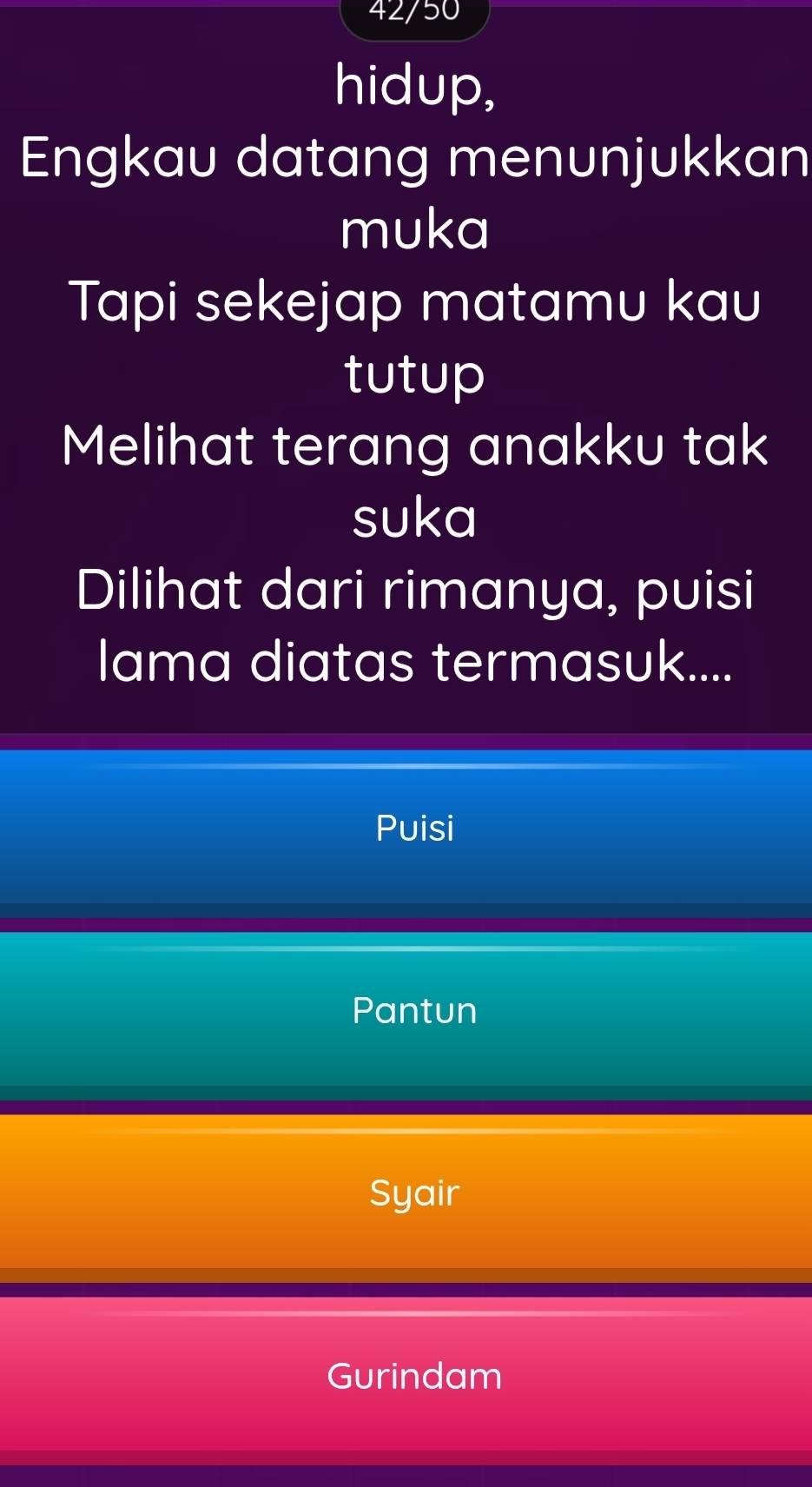 42/50
hidup,
Engkau datang menunjukkan
muka
Tapi sekejap matamu kau
tutup
Melihat terang anakku tak
suka
Dilihat dari rimanya, puisi
lama diatas termasuk....
Puisi
Pantun
Syair
Gurindam