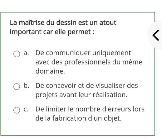 La maîtrise du dessin est un atout
important car elle permet :
a. De communiquer uniquement
avec des professionnels du même
domaine.
b. De concevoir et de visualiser des
projets avant leur réalisation.
c. De limiter le nombre d'erreurs lors
de la fabrication d'un objet.