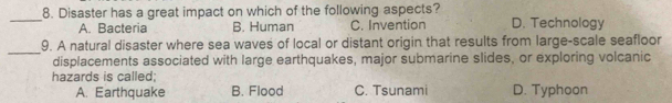 Disaster has a great impact on which of the following aspects? D. Technology
A. Bacteria B. Human C. Invention
_
9. A natural disaster where sea waves of local or distant origin that results from large-scale seafloor
displacements associated with large earthquakes, major submarine slides, or exploring volcanic
hazards is called;
A. Earthquake B. Flood C. Tsunami D. Typhoon