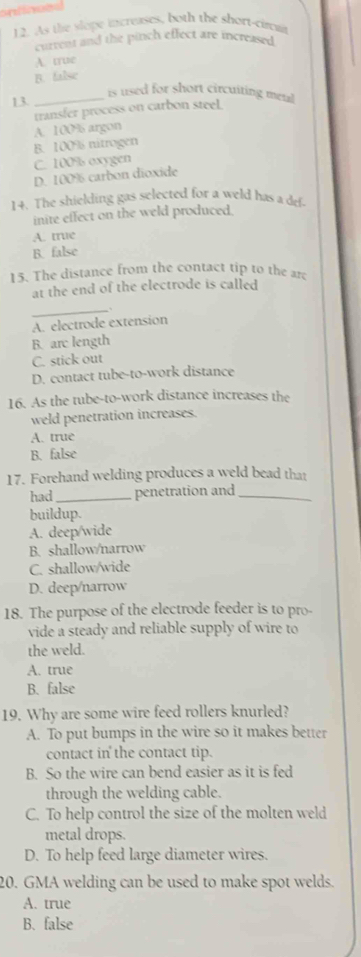 ontlves
12. As the slope iscreases, both the sbort-circut
current and the pinch effect are increased
A. true
B. false
_is used for short circuiting meal
13
transfer process on carbon steel.
A. 100% argon
B. 100% nitrogen
C. 100% oxygen
D. 100% carbon dioxide
14. The shielding gas selected for a weld has a def-
inite effect on the weld produced.
A. true
B. false
15. The distance from the contact tip to the are
at the end of the electrode is called
_、
A. electrode extension
B. arc length
C. stick out
D. contact tube-to-work distance
16. As the tube-to-work distance increases the
weld penetration increases.
A. true
B. false
17. Forehand welding produces a weld bead that
had_ penetration and_
buildup.
A. deep/wide
B. shallow/narrow
C. shallow/wide
D. deep/narrow
18. The purpose of the electrode feeder is to pro-
vide a steady and reliable supply of wire to
the weld.
A. true
B. false
19. Why are some wire feed rollers knurled?
A. To put bumps in the wire so it makes better
contact in the contact tip.
B. So the wire can bend easier as it is fed
through the welding cable.
C. To help control the size of the molten weld
metal drops.
D. To help feed large diameter wires.
20. GMA welding can be used to make spot welds.
A. true
B. false