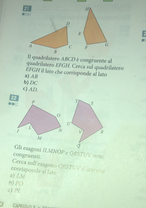 21
□□
2
Il quadrilatero ABCD è congruente al
quadrilatero EFGH. Cerca sul quadrilatero
EFGH il lato che corrisponde al lato
a) AB
b) DC
c) AD.
Gli esagoni ILMNOP e QRSTUV son0
congruenti.
Cerca sullesagono QRSTUV il lato che
corrisponde al lato
a) LM
b) PO
c) PI,