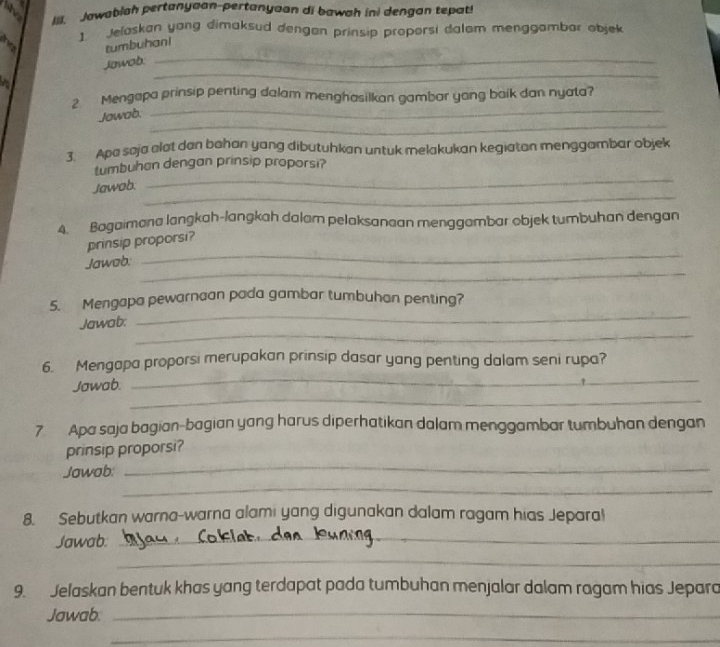 Jawablah pertanyaan-pertanyaan di bawah ini dengan tepat! 
1. Jelaskan yang dimaksud dengan prinsip proporsi dalam menggambar objek 
tumbuhan! 
_ 
Jowob._ 
_ 
2 Mengapa prinsip penting dalam menghasilkan gambar yong baik dan nyata? 
_ 
Jowab. 
3. Apa soja alat den bahan yang dibutuhkan untuk melakukan kegiatan menggambar objek 
_ 
tumbuhan dengan prinsip proporsi? 
_ 
Jawab. 
4. Bogaimana langkah-langkah dalam pelaksanaan menggambar objek tumbuhan dengan 
prinsip proporsi? 
_ 
Jawob. 
_ 
_ 
5. Mengapa pewarnaan pada gambar tumbuhan penting? 
_ 
Jawab: 
_ 
6. Mengapa proporsi merupakan prinsip dasar yang penting dalam seni rupa? 
_ 
Jawab. 
7 Apa saja bagian-bagian yang harus diperhatikan dalam menggambar tumbuhan dengan 
_ 
prinsip proporsi? 
_ 
Jawab: 
8. Sebutkan warna-warna alami yang digunakan dalam ragam hias Jepara! 
Jawab._ 
_ 
9. Jelaskan bentuk khas yang terdapat pada tumbuhan menjalar dalam ragam hias Jepara 
Jawab._ 
_