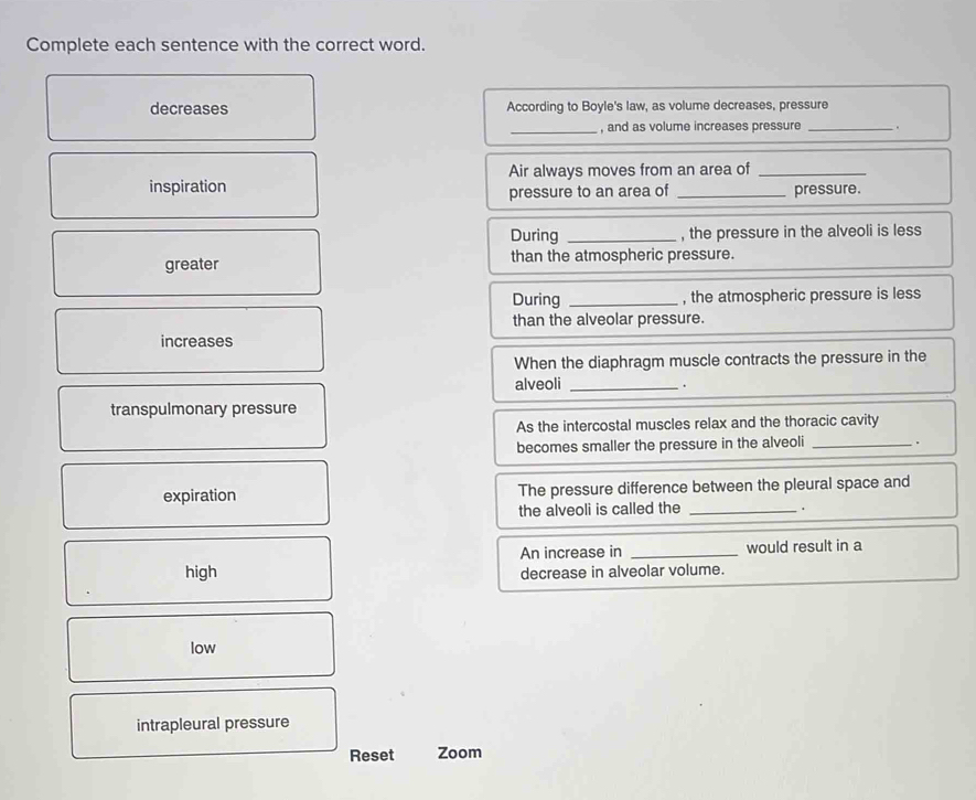 Complete each sentence with the correct word.
decreases According to Boyle's law, as volume decreases, pressure
_, and as volume increases pressure _.
inspiration Air always moves from an area of
pressure to an area of pressure.
During _, the pressure in the alveoli is less
greater than the atmospheric pressure.
During _, the atmospheric pressure is less
than the alveolar pressure.
increases
When the diaphragm muscle contracts the pressure in the
alveoli_
.
transpulmonary pressure
As the intercostal muscles relax and the thoracic cavity
becomes smaller the pressure in the alveoli _.
expiration The pressure difference between the pleural space and
the alveoli is called the_
.
An increase in _would result in a
high decrease in alveolar volume.
low
intrapleural pressure
Reset Zoom
