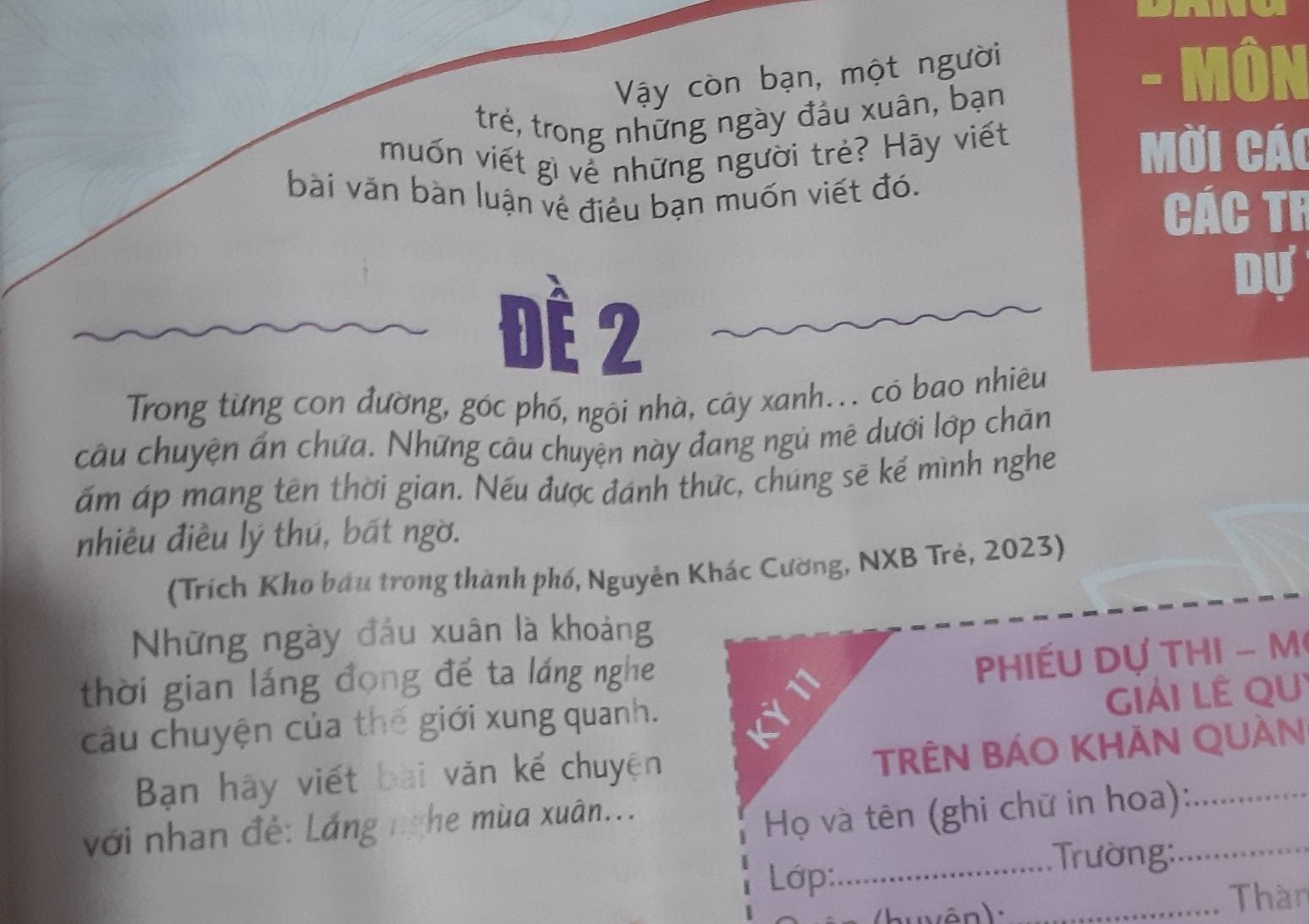 Vậy còn bạn, một người - Môn 
trẻ, trong những ngày đầu xuân, bạn 
muốn viết gì về những người trẻ? Hãy viết Mời cái 
bài văn bàn luận về điều bạn muốn viết đó. 
Các Tr 
Đè 2
Dự 
Trong từng con đường, góc phố, ngôi nhà, cây xanh... có bao nhiêu 
câu chuyện ấn chứa. Những câu chuyện này đang ngủ mê dưới lớp chăn 
ấm áp mang tên thời gian. Nếu được đánh thức, chúng sẽ kế mình nghe 
nhiêu điều lý thú, bất ngờ. 
(Trích Kho bầu trong thành phố, Nguyễn Khác Cường, NXB Trẻ, 2023) 
Những ngày đầu xuân là khoảng 
thời gian láng đong để ta láng nghe 
Phiếu Dự thi - M 
gIảI LÊ QU 
câu chuyện của thế giới xung quanh. 
Bạn hãy viết bài văn kể chuyện 
TRÊN BÁO KHẢN QUÀn 
với nhan đề: Láng nghe mùa xuân... 
Họ và tên (ghi chữ in hoa):_ 
Lớp:_ 
: Trường:_ 
u v ên) : _Thàn