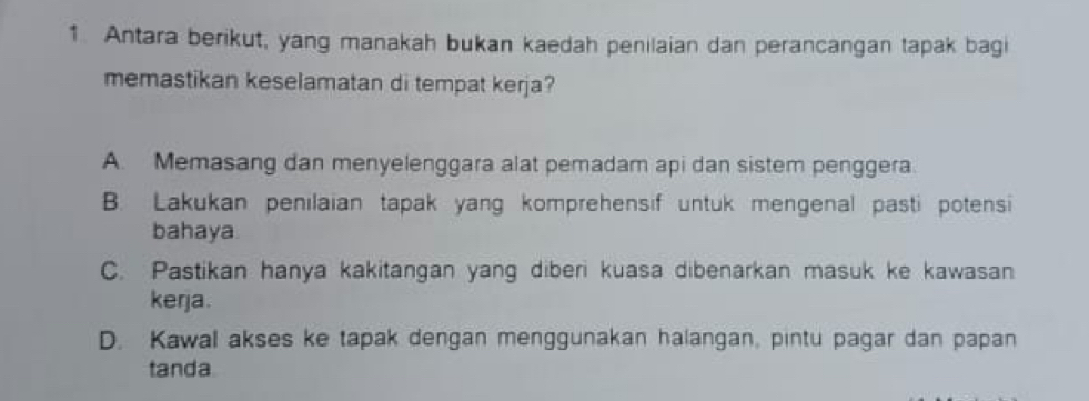 Antara berikut, yang manakah bukan kaedah penilaian dan perancangan tapak bagi
memastikan keselamatan di tempat kerja?
A. Memasang dan menyelenggara alat pemadam api dan sistem penggera.
B. Lakukan penilaian tapak yang komprehensif untuk mengenal pasti potensi
bahaya
C. Pastikan hanya kakitangan yang diberi kuasa dibenarkan masuk ke kawasan
kerja.
D. Kawal akses ke tapak dengan menggunakan halangan, pintu pagar dan papan
tanda