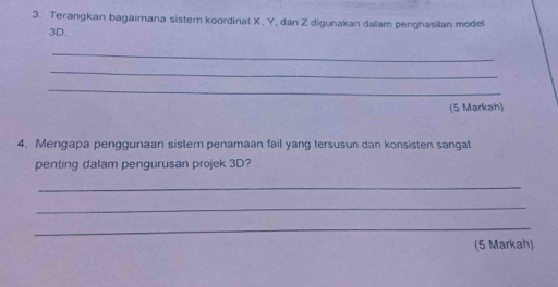 Terangkan bagaimana sister koordinat X. Y, dan Z digunakan dalam penghasilan model
3D. 
_ 
_ 
_ 
(5 Markah) 
4. Mengapa penggunaan sistem penamaan fail yang tersusun dan konsisten sangat 
penting dalam pengurusan projek 3D? 
_ 
_ 
_ 
(5 Markah)