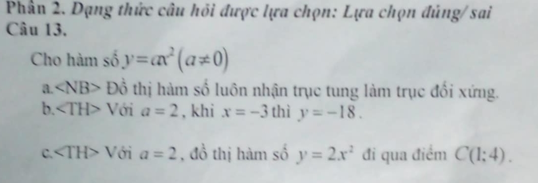 Phần 2. Dạng thức câu hồi được lựa chọn: Lựa chọn đúng/ sai
Câu 13.
Cho hàm số y=ax^2(a!= 0)
a. ∠ NB>Dhat 0 thị hàm số luôn nhận trục tung làm trục đổi xứng.
b. ∠ TH>V ới a=2 , khi x=-3thiy=-18.
C. ∠ TH>V ới a=2 , đồ thị hàm số y=2x^2 đi qua điểm C(1;4).