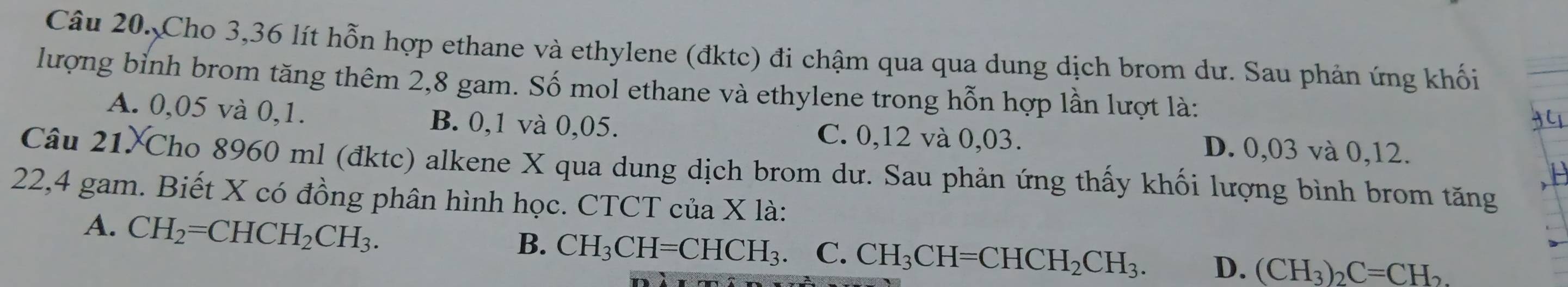 Cho 3,36 lít hỗn hợp ethane và ethylene (đktc) đi chậm qua qua dung dịch brom dư. Sau phản ứng khối
lượng bỉnh brom tăng thêm 2,8 gam. Số mol ethane và ethylene trong hỗn hợp lần lượt là:
A. 0,05 và 0,1. B. 0,1 và 0,05. C. 0,12 và 0,03. D. 0,03 và 0,12.
Câu 21 Cho 8960 ml (đktc) alkene X qua dung dịch brom dư. Sau phản ứng thấy khối lượng bình brom tăng
22, 4 gam. Biết X có đồng phân hình học. CTCT của X là:
A. CH_2=CHCH_2CH_3.
B. CH_3CH=CHCH_3 C. CH_3CH=CHCH_2CH_3. D. (CH_3)_2C=CH_2.