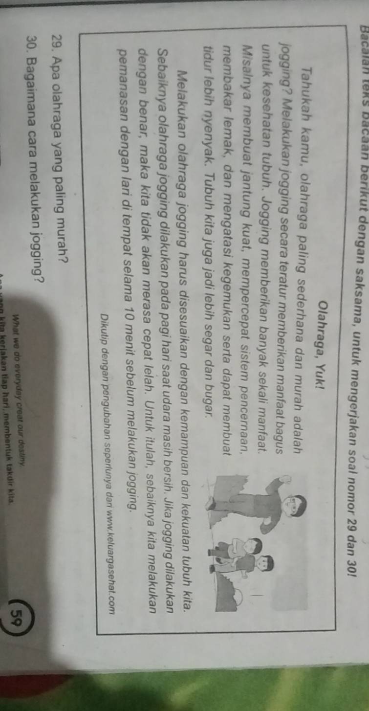 Bacalan teks Bacaan berikut dengan saksama, untuk mengerjakan soal nomor 29 dan 30! 
Olahraga, Yuk! 
Tahukah kamu, olahraga paling sederhana dan murah adalah 
jogging? Melakukan jogging secara teratur memberikan manfaat bagus 
untuk kesehatan tubuh. Jogging memberikan banyak sekali manfaat. 
Misalnya membuat jantung kuat, mempercepat sistem pencernaan, 
membakar lemak, dan mengatasi kegemukan serta dapat membuat 
tidur lebih nyenyak. Tubuh kita juga jadi lebih segar dan bugar. 
Melakukan olahraga jogging harus disesuaikan dengan kemampuan dan kekuatan tubuh kita. 
Sebaiknya olahraga jogging dilakukan pada pagi hari saat udara masih bersih. Jika jogging dilakukan 
dengan benar, maka kita tidak akan merasa cepat lelah. Untuk itulah, sebaiknya kita melakukan 
pemanasan dengan lari di tempat selama 10 menit sebelum melakukan jogging. 
Dikutip dengan pengubahan seperlunya dani www.keluargasehat.com 
29. Apa olahraga yang paling murah? 
30. Bagaimana cara melakukan jogging? 
What we do everyday creat our destiny. 
ag kita kerjakan tiap hari, membentuk takdir kita. 59