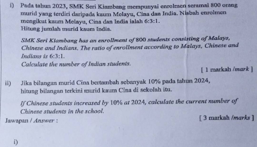 Pada tahun 2023, SMK Seri Kiambang mempunyai enrolmen seramai 800 orang 
murid yang terdiri daripada kaum Melayu, Cina dan India. Nisbah enrolmen 
mengikut kaum Melayu, Cina đan India ialah 6:3:1. 
Hitung jumlah murid kaum India. 
SMK Seri Kiambang has an enrollment of 800 students consisting of Malays, 
Chinese and Indians. The ratio of enrollment according to Malays, Chinese and 
Indians is 6:3:1. 
Calculate the number of Indian students. 
[ 1 matkah /mark ] 
ii) Jika bilangan murid Cina bertambah sebanyak 10% pada tahun 2024, 
hitung bilangan terkini murid kaum Cina di sekolah itu. 
If Chinese students increased by 10% at 2024, calculate the current number of 
Chinese students in the school. 
Jawapan / Answer : [ 3 markah /mɑrks ] 
i)