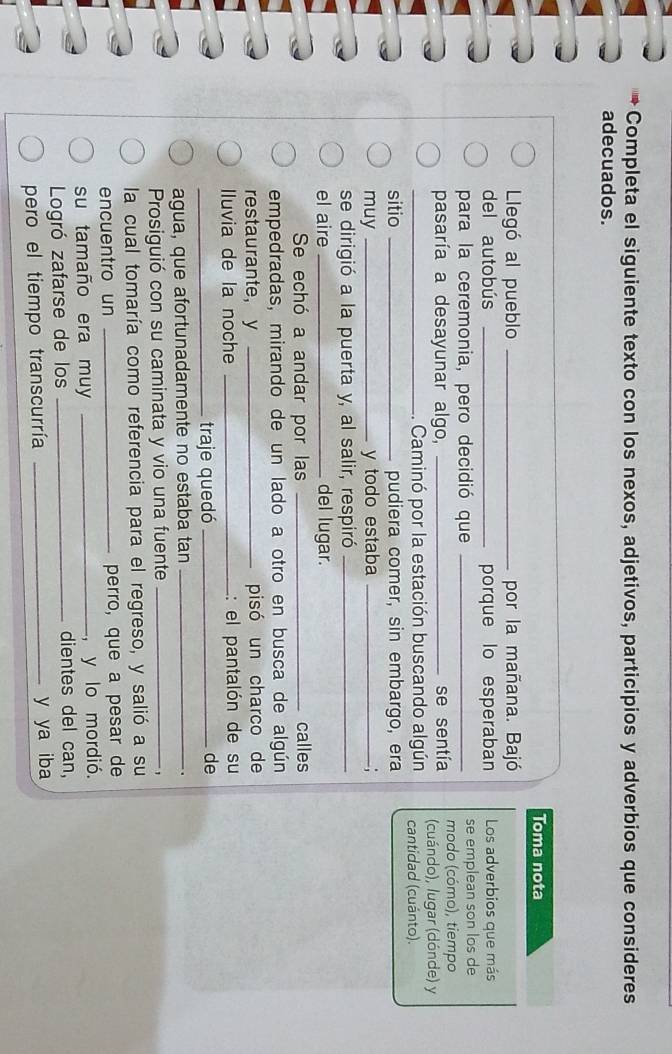 Completa el siguiente texto con los nexos, adjetivos, participios y adverbios que consideres 
adecuados. 
Toma nota 
Llegó al pueblo _por la mañana. Bajó 
del autobús _porque lo esperaban Los adverbios que más 
para la ceremonia, pero decidió que _se emplean son los de 
modo (cómo), tiempo 
pasaría a desayunar algo, _se sentía (cuándo), lugar (dónde) y 
_.. Caminó por la estación buscando algún cantidad (cuánto). 
sitio _pudiera comer, sin embargo, era 
muy _y todo estaba_ 
se dirigió a la puerta y, al salir, respiró_ 
el aire _del lugar. 
Se echó a andar por las _calles 
empedradas, mirando de un lado a otro en busca de algún 
restaurante， y _pisó un charco de 
Iluvia de la noche _: el pantalón de su 
_traje quedó _de 
agua, que afortunadamente no estaba tan_ 
. 
Prosiguió con su caminata y vio una fuente_ 
, 
la cual tomaría como referencia para el regreso, y salió a su 
encuentro un _perro, que a pesar de 
su tamaño era muy _, y lo mordió. 
Logró zafarse de los _dientes del can, 
pero el tiempo transcurría _y ya iba