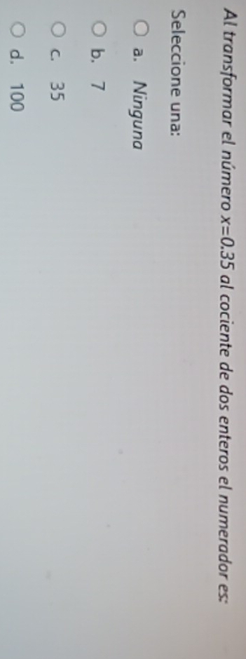 Al transformar el número x=0.35 al cociente de dos enteros el numerador es:
Seleccione una:
a. Ninguna
b. 7
c. 35
d. 100