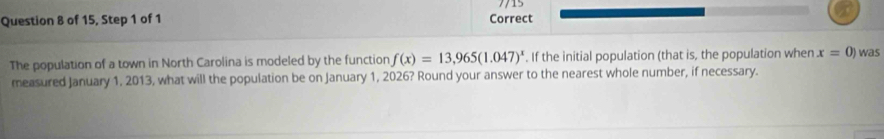 7/15 
Question 8 of 15, Step 1 of 1 Correct 
The population of a town in North Carolina is modeled by the function f(x)=13,965(1.047)^x If the initial population (that is, the population when x=0) was 
measured January 1, 2013, what will the population be on January 1, 2026? Round your answer to the nearest whole number, if necessary.