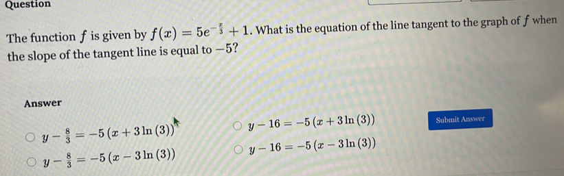 Question
The function f is given by f(x)=5e^(-frac x)3+1. What is the equation of the line tangent to the graph of f when
the slope of the tangent line is equal to —5?
Answer
y- 8/3 =-5(x+3ln (3)) y-16=-5(x+3ln (3)) Submit Answer
y- 8/3 =-5(x-3ln (3))
y-16=-5(x-3ln (3))