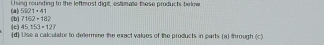 5001+41 U sing rounding to the leftmost digit, estimate these products below
7162+182
(b) (c) 45.153* 127
(d) Use a calculator to determine the exact values of the products in parts (a) through (c)