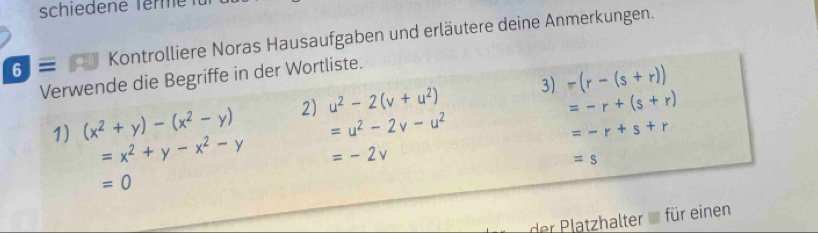 schiedene Terme fü 
6 ≡ Kontrolliere Noras Hausaufgaben und erläutere deine Anmerkungen. 
Verwende die Begriffe in der Wortliste.
=-r+(s+r)
1) (x^2+y)-(x^2-y) 2) u^2-2(v+u^2) 3) -(r-(s+r))
=u^2-2v-u^2
=-r+s+r
=x^2+y-x^2-y =-2v
=s
=0
der latzhalter für einen