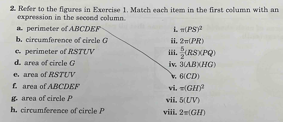 Refer to the figures in Exercise 1. Match each item in the first column with an 
expression in the second column. 
a. perimeter of ABCDEF i. π (PS)^2
b. circumference of circle G ii. 2π (PR)
c. perimeter of RSTUV iii.  5/2 (RS)(PQ)
d. area of circle G iv. 3(AB)(HG)
e. area of RSTUV
v. 6(CD)
f. area of ABCDEF vi. π (GH)^2
g. area of circle P vii. 5(UV)
h. circumference of circle P viii. 2π (GH)