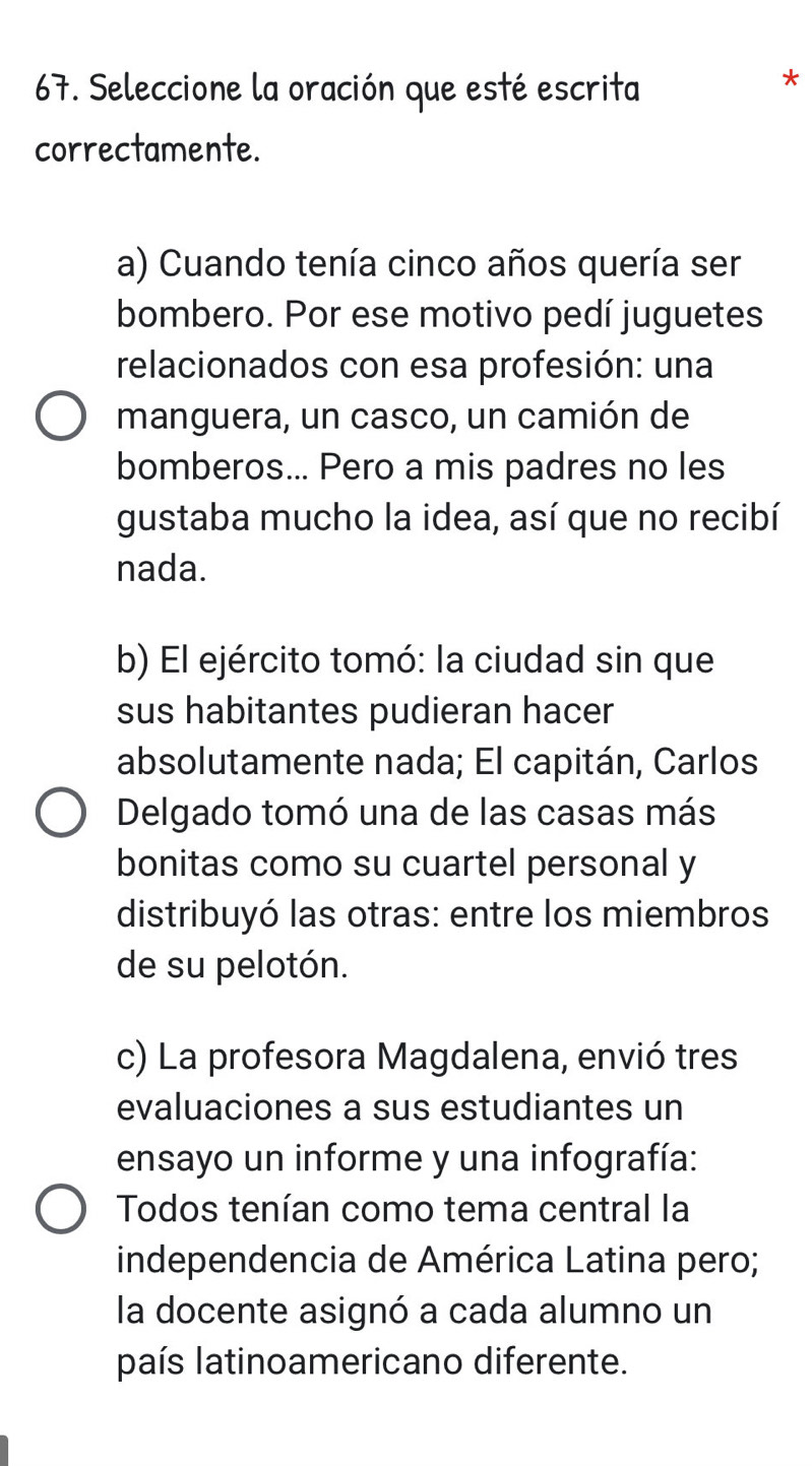 Seleccione la oración que esté escrita
correctamente.
a) Cuando tenía cinco años quería ser
bombero. Por ese motivo pedí juguetes
relacionados con esa profesión: una
manguera, un casco, un camión de
bomberos... Pero a mis padres no les
gustaba mucho la idea, así que no recibí
nada.
b) El ejército tomó: la ciudad sin que
sus habitantes pudieran hacer
absolutamente nada; El capitán, Carlos
Delgado tomó una de las casas más
bonitas como su cuartel personal y
distribuyó las otras: entre los miembros
de su pelotón.
c) La profesora Magdalena, envió tres
evaluaciones a sus estudiantes un
ensayo un informe y una infografía:
Todos tenían como tema central la
independencia de América Latina pero;
la docente asignó a cada alumno un
país latinoamericano diferente.