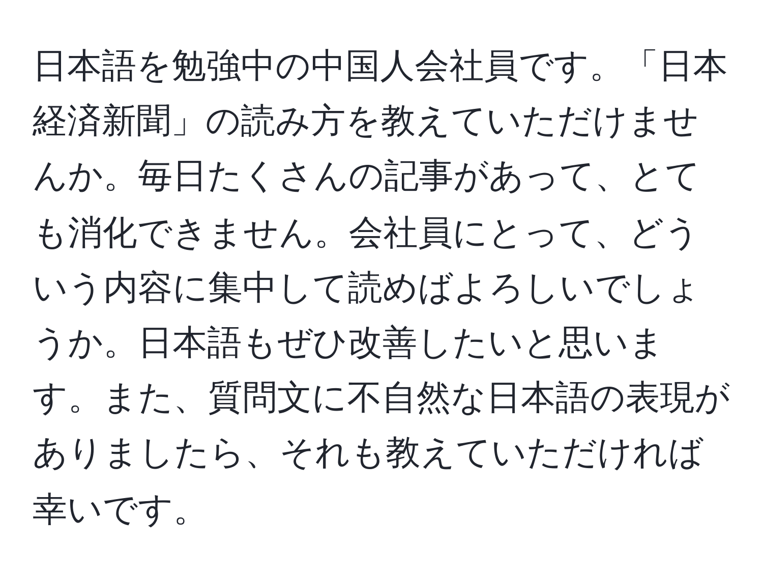 日本語を勉強中の中国人会社員です。「日本経済新聞」の読み方を教えていただけませんか。毎日たくさんの記事があって、とても消化できません。会社員にとって、どういう内容に集中して読めばよろしいでしょうか。日本語もぜひ改善したいと思います。また、質問文に不自然な日本語の表現がありましたら、それも教えていただければ幸いです。