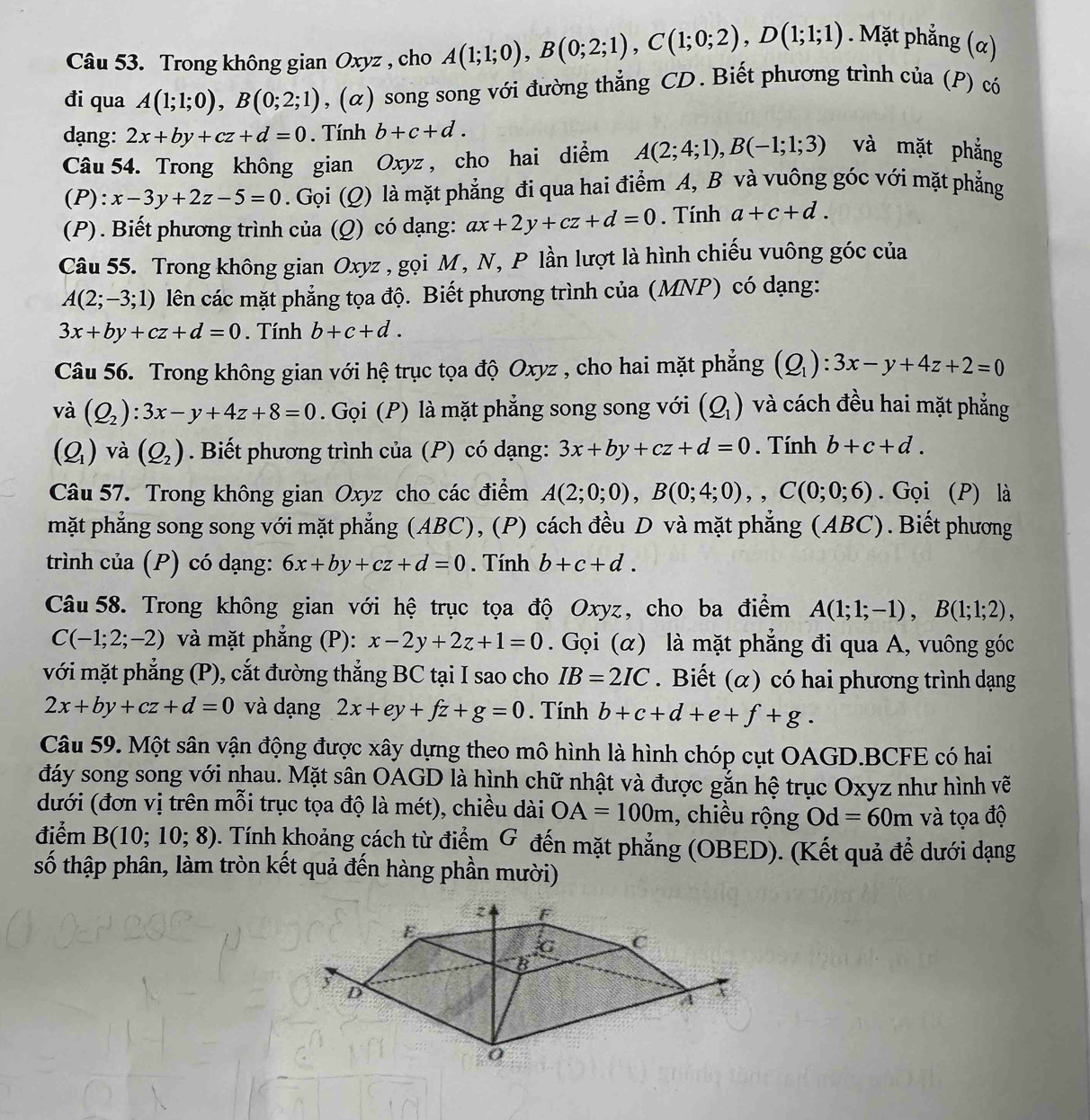 Trong không gian Oxyz , cho A(1;1;0),B(0;2;1),C(1;0;2),D(1;1;1). Mặt phẳng (α)
đi qua A(1;1;0),B(0;2;1) , (α) song song với đường thẳng CD. Biết phương trình của (P) có
dạng: 2x+by+cz+d=0. Tính b+c+d.
Câu 54. Trong không gian Oxyz , cho hai diểm A(2;4;1),B(-1;1;3) và mặt phẳng
(P): x-3y+2z-5=0. Gọi (Q) là mặt phẳng đi qua hai điểm A, B và vuông góc với mặt phẳng
(P) . Biết phương trình của (Q) có dạng: ax+2y+cz+d=0. Tính a+c+d.
Câu 55. Trong không gian Oxyz , gọi M, N, P lần lượt là hình chiếu vuông góc của
A(2;-3;1) lên các mặt phẳng tọa độ. Biết phương trình của (MNP) có dạng:
3x+by+cz+d=0. Tính b+c+d.
Câu 56. Trong không gian với hệ trục tọa độ Oxyz , cho hai mặt phẳng (Q_1):3x-y+4z+2=0
và (Q_2):3x-y+4z+8=0. Gọi (P) là mặt phẳng song song với (Q_1) và cách đều hai mặt phẳng
(Q_1) và (Q_2). Biết phương trình của (P) có dạng: 3x+by+cz+d=0. Tính b+c+d.
Câu 57. Trong không gian Oxyz cho các điểm A(2;0;0),B(0;4;0),,C(0;0;6). Gọi (P) là
mặt phẳng song song với mặt phẳng (ABC), (P) cách đều D và mặt phẳng (ABC). Biết phương
trình của (P) có dạng: 6x+by+cz+d=0. Tính b+c+d.
Câu 58. Trong không gian với hệ trục tọa độ Oxyz, cho ba điểm A(1;1;-1),B(1;1;2),
C(-1;2;-2) và mặt phẳng (P): x-2y+2z+1=0. Gọi (α) là mặt phẳng đi qua A, vuông góc
với mặt phẳng (P), cắt đường thẳng BC tại I sao cho IB=2IC. Biết (α) có hai phương trình dạng
2x+by+cz+d=0 và dạng 2x+ey+fz+g=0. Tính b+c+d+e+f+g.
Câu 59. Một sân vận động được xây dựng theo mô hình là hình chóp cụt OAGD.BCFE có hai
đáy song song với nhau. Mặt sân OAGD là hình chữ nhật và được gắn hệ trục Oxyz như hình vẽ
dưới (đơn vị trên mỗi trục tọa độ là mét), chiều dài OA=100m , chiều rộng Od=60m và tọa độ
điểm B(10;10;8). Tính khoảng cách từ điểm G đến mặt phẳng (OBED). (Kết quả để dưới dạng
số thập phân, làm tròn kết quả đến hàng phần mười)