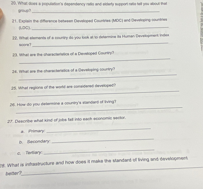 What does a population's dependency ratio and elderly support ratio tell you about that 
group?_ 
21. Explain the difference between Developed Countries (MDC) and Developing countries 
(LDC)._ 
22. What elements of a country do you look at to determine its Human Development Index 
C 
score? 
_ 
j 
_ 
23. What are the characteristics of a Developed Country? 
_ 
24. What are the characteristics of a Developing country? 
_ 
25. What regions of the world are considered developed? 
_ 
26. How do you determine a country's standard of living? 
27. Describe what kind of jobs fall into each economic sector. 
a. Primary: 
_ 
b. Secondary: 
_ 
c. Tertiary: 
_ 
_ 
28. What is infrastructure and how does it make the standard of living and development 
better?
