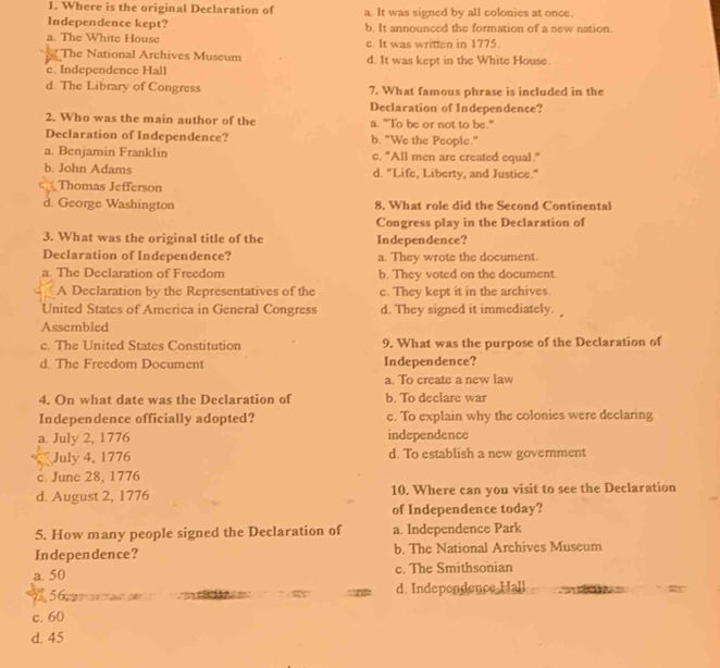 Where is the original Declaration of a. It was signed by all colonies at once.
Independence kept?
a. The White House b. It announced the formation of a new nation.
c. It was written in 1775.
The National Archives Museum
c. Independence Hall d. It was kept in the White House.
d. The Library of Congress 7. What famous phrase is included in the
Declaration of Independence?
2. Who was the main author of the a. "To be or not to be."
Declaration of Independence? b. "We the People."
a. Benjamin Franklin c. "All men are created equal."
b. John Adams d. "Life, Liberty, and Justice."
Thomas Jefferson
d. George Washington 8. What role did the Second Continental
Congress play in the Declaration of
3. What was the original title of the Independence?
Declaration of Independence? a. They wrote the document.
a. The Declaration of Freedom b. They voted on the document.
A Declaration by the Representatives of the c. They kept it in the archives.
United States of America in General Congress d. They signed it immediately. 
Assembled
c. The United States Constitution 9. What was the purpose of the Declaration of
d. The Freedom Document Independence?
a. To create a new law
4. On what date was the Declaration of b. To declare war
Independence officially adopted? c. To explain why the colonies were declaring
a. July 2, 1776 independence
July 4, 1776 d. To establish a new government
c. June 28, 1776
d. August 2, 1776 10. Where can you visit to see the Declaration
of Independence today?
5. How many people signed the Declaration of a. Independence Park
Independence? b. The National Archives Museum
a. 50 c. The Smithsonian
5 d. Independence Hall
c. 60
d. 45