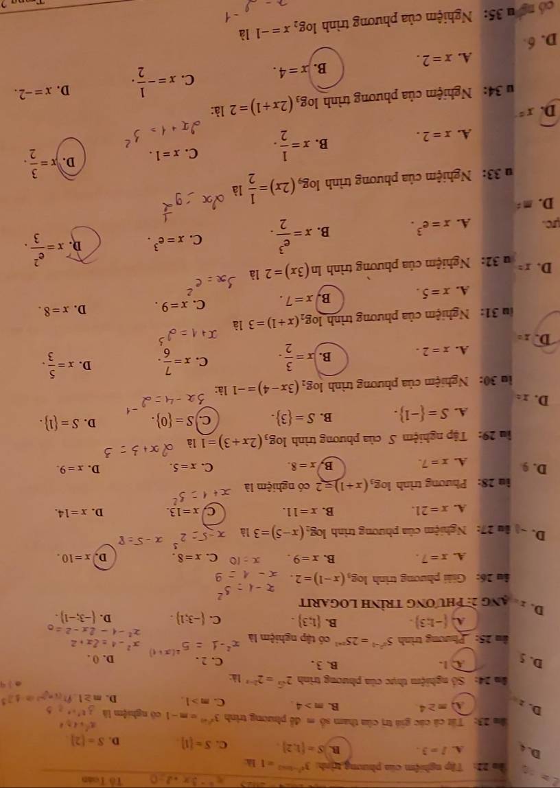 x^2-3x-2=0 Tổ Toán
L= ận 22: Tập nghiệm của phưng trịnh 3^(e^2-2ln 2)=1 là
D. 4 A. I=3. B. S= 1,2 C. S= 1 D. S=[2]
ăm 23: Tất cả các giá trị của tham số m đễ phương trình 3^(x^2m)=m-1 cô nghiệm là
D. :
A m≥ 4.
B. m>4. C. m>1. D. m≥ 1  (x=2)^-1(0-1)]^3
*m 24: Số nghiệm thực của phương trình 2^(sqrt(x))=2^(2-x) là:
0 3 9
①  1. B. 3 . C. 2 .
D. () .
(x+1 x^2-4=2x+2
D. 5  1;3 .
n 25: Phương trình 5^(x^2)-1=25^(x+1) có tập nghiệm là x
x^2-4-2x-2=
A. (-1:3). B.
C.  -3;1 . D.  -3;-1 .
D. 2hạng 2: phương trình LOGARIt
ầu 26: Giải phương trình log _3(x-1)=2.
A. x=7. B. x=9. C. x=8. D. x=10.
D. ~) âu 27: Nghiệm của phương trình log _2(x-5)=3 là
A. x=21. B. x=11. C x=13. D. x=14.
in 28: Phương trình log _3(x+1)=2 có nghiệm là
D. 9 A. x=7. B, x=8. x=5. D. x=9.
C.
lm 29: Tập nghiệm S của phương trình log _3(2x+3)=1 là
A. S= -1 . B. S= 3 . C. S= 0 . D. S= 1 .
D. x=
la 30: Nghiệm của phương trình log _2(3x-4)=-1 là:
A. x=2.
B. x= 3/2 . C. x= 7/6 . D. x= 5/3 .
D. x= C. x=9.
ln 31: Nghiệm của phương trình log _2(x+1)=3 là
D. x=8.
A. x=5. B. x=7.
u 32: Nghiệm của phương trình ln (3x)=2 là
D. x= x= e^2/3 .
ực. A. x=e^3.
B. x= e^3/2 . C. x=e^3. D.
D. m=
u 33: Nghiệm của phương trình log _9(2x)= 1/2  là
C. x=1.
A. x=2.
B. x= 1/2 .
D. x= 3/2 .
D. x° là:
* 34: Nghiệm của phương trình log _3(2x+1)=2
A. x=2.
B. x=4. C. x=- 1/2 . D. x=-2.
D. 6
có ng  u 35: Nghiệm của phương trình log _2x=-1 là