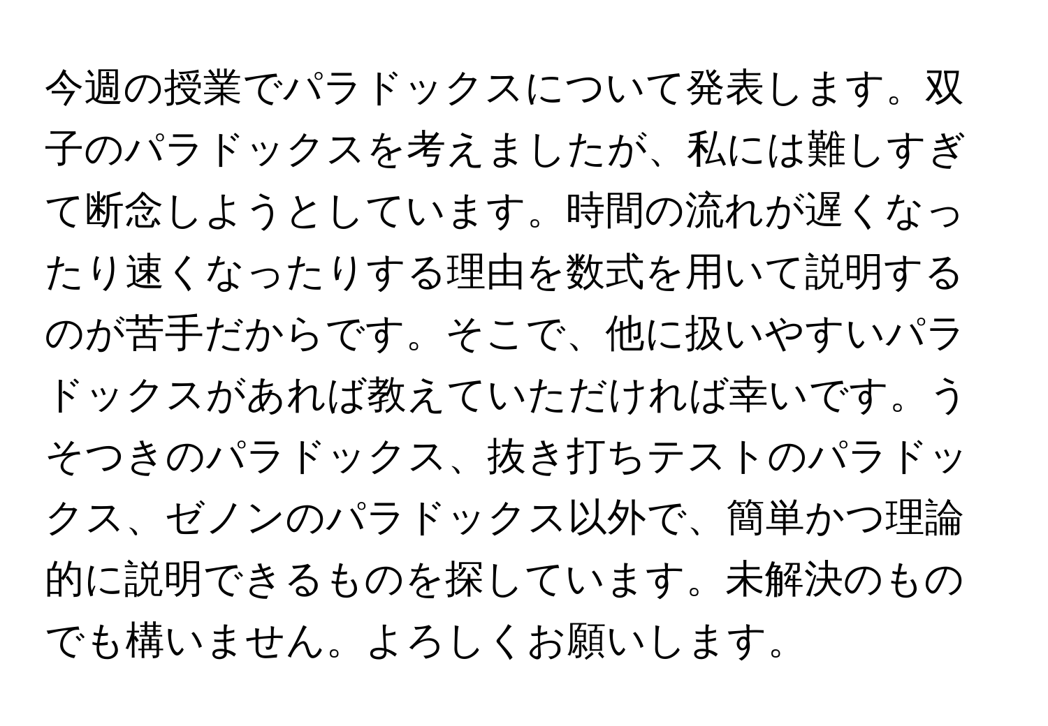 今週の授業でパラドックスについて発表します。双子のパラドックスを考えましたが、私には難しすぎて断念しようとしています。時間の流れが遅くなったり速くなったりする理由を数式を用いて説明するのが苦手だからです。そこで、他に扱いやすいパラドックスがあれば教えていただければ幸いです。うそつきのパラドックス、抜き打ちテストのパラドックス、ゼノンのパラドックス以外で、簡単かつ理論的に説明できるものを探しています。未解決のものでも構いません。よろしくお願いします。