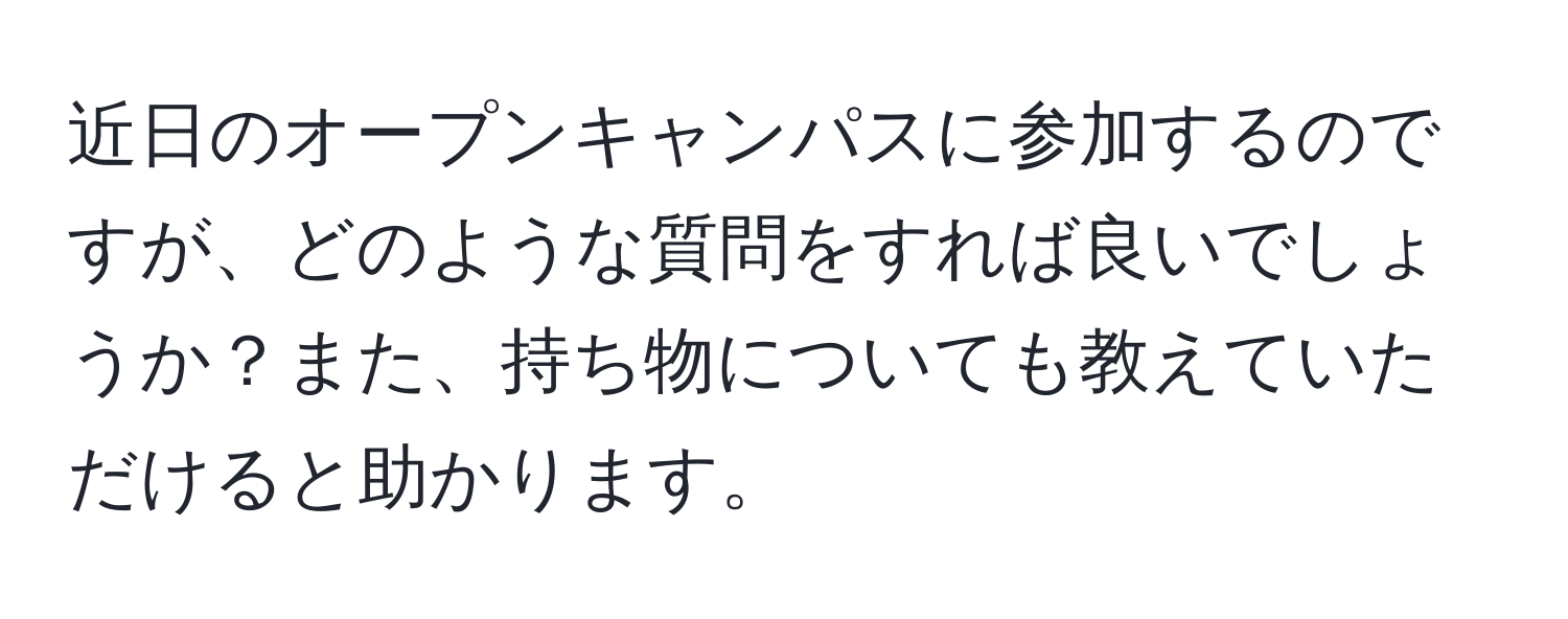 近日のオープンキャンパスに参加するのですが、どのような質問をすれば良いでしょうか？また、持ち物についても教えていただけると助かります。