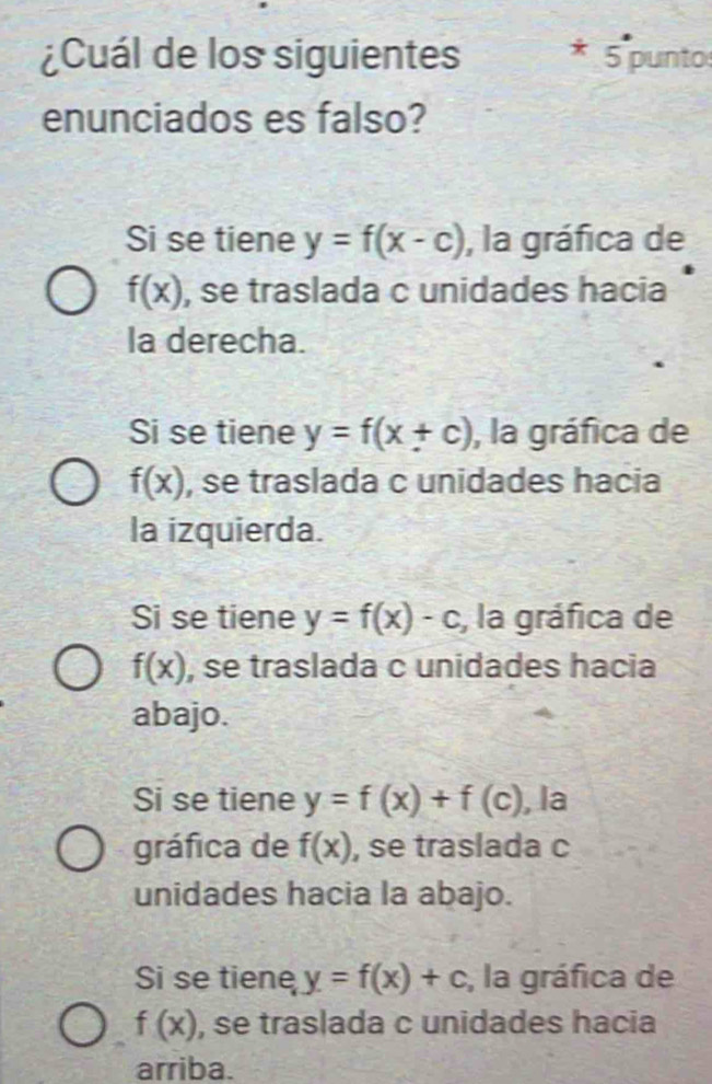 ¿Cuál de los siguientes * 5 punto
enunciados es falso?
Si se tiene y=f(x-c) , la gráfica de
f(x) , se traslada c unidades hacia
la derecha.
Si se tiene y=f(x+c) , la gráfica de
f(x) , se traslada c unidades hacia
la izquierda.
Si se tiene y=f(x)-c , la gráfica de
f(x) , se traslada c unidades hacia
abajo.
Si se tiene y=f(x)+f(c) , la
gráfica de f(x) , se traslada c
unidades hacia la abajo.
Si se tiene y=f(x)+c , la gráfica de
f(x) , se traslada c unidades hacia
arriba.