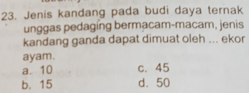 Jenis kandang pada budi daya ternak
unggas pedaging bermacam-macam, jenis
kandang ganda dapat dimuat oleh ... ekor
ayam.
a. 10 c. 45
b. 15 d. 50