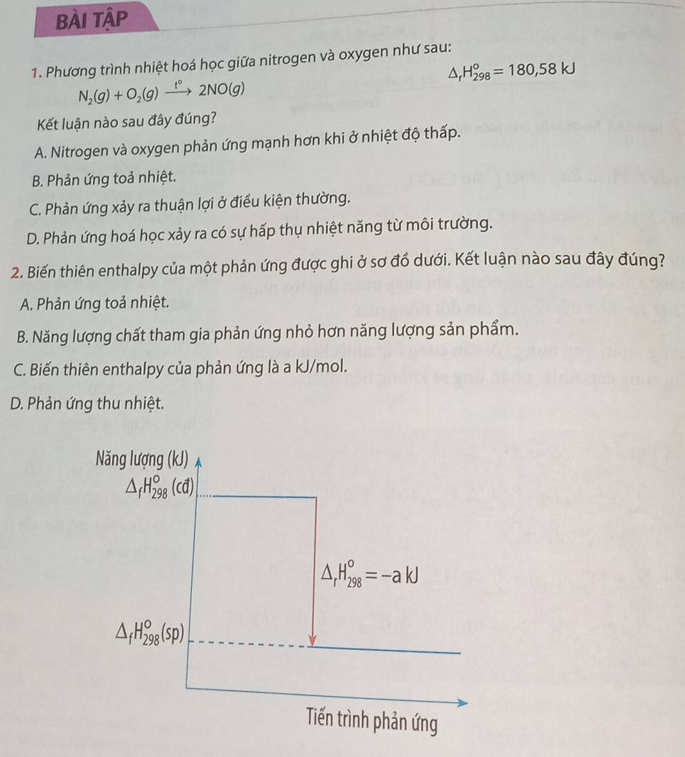 BÀi tập
1. Phương trình nhiệt hoá học giữa nitrogen và oxygen như sau:
△ _rH_(298)°=180,58kJ
N_2(g)+O_2(g)xrightarrow t°2NO(g) 
Kết luận nào sau đây đúng?
A. Nitrogen và oxygen phản ứng mạnh hơn khi ở nhiệt độ thấp.
B. Phản ứng toả nhiệt.
C. Phản ứng xảy ra thuận lợi ở điều kiện thường.
D. Phản ứng hoá học xảy ra có sự hấp thụ nhiệt năng từ môi trường.
2. Biến thiên enthalpy của một phản ứng được ghi ở sơ đồ dưới. Kết luận nào sau đây đúng?
A. Phản ứng toả nhiệt.
B. Năng lượng chất tham gia phản ứng nhỏ hơn năng lượng sản phẩm.
C. Biến thiên enthalpy của phản ứng là a kJ/mol.
D. Phản ứng thu nhiệt.
Năng lượ ng(kJ)
△ _fH_(298)°(cd)
△ _rH_(298)^o=-akJ
△ _fH_(298)°(sp)
Tiến trình phản ứng