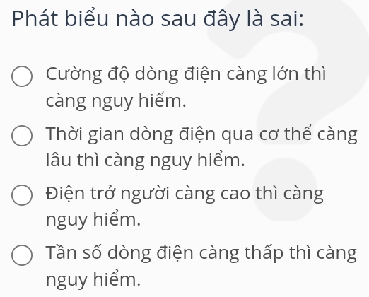 Phát biểu nào sau đây là sai:
Cường độ dòng điện càng lớn thì
càng nguy hiểm.
Thời gian dòng điện qua cơ thể càng
lâu thì càng nguy hiểm.
Điện trở người càng cao thì càng
nguy hiểm.
Tần số dòng điện càng thấp thì càng
nguy hiểm.