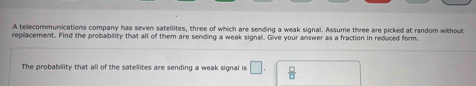 A telecommunications company has seven satellites, three of which are sending a weak signal. Assume three are picked at random without 
replacement. Find the probability that all of them are sending a weak signal. Give your answer as a fraction in reduced form. 
The probability that all of the satellites are sending a weak signal is □.  □ /□  