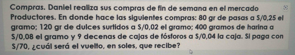 Compras. Daniel realiza sus compras de fin de semana en el mercado 
Productores. En donde hace las siguientes compras: 80 gr de pasas a S/0,25 el 
gramo; 120 gr de dulces surtidos a S/0,02 el gramo; 400 gramos de harina a
S/0,08 el gramo y 9 decenas de cajas de fósforos a S/0,04 la caja. Si paga con
S/70, ¿cuál será el vuelto, en soles, que recibe?