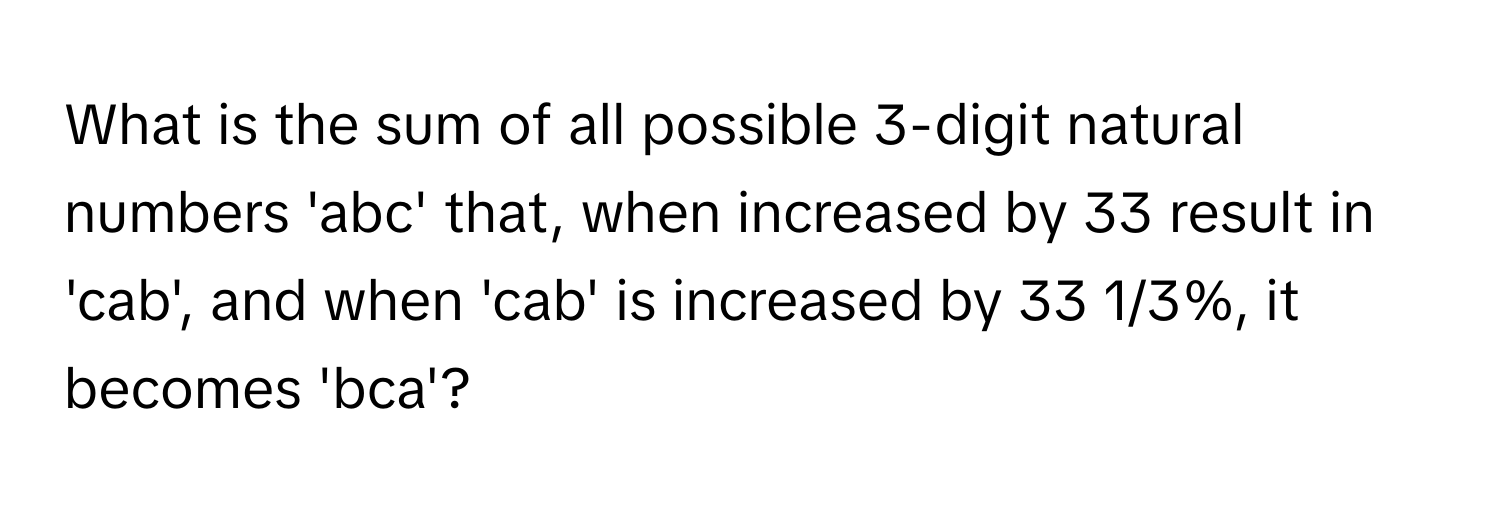 What is the sum of all possible 3-digit natural numbers 'abc' that, when increased by 33 result in 'cab', and when 'cab' is increased by 33 1/3%, it becomes 'bca'?