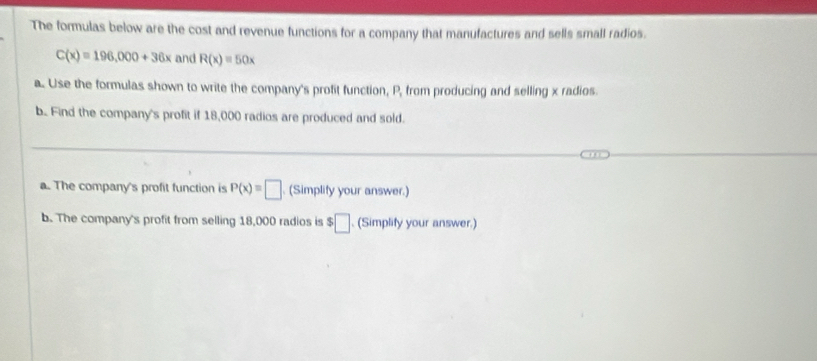 The formulas below are the cost and revenue functions for a company that manufactures and sells small radios.
C(x)=196,000+36x and R(x)=50x
a. Use the formulas shown to write the company's profit function, P, from producing and selling x radios. 
b.. Find the company's profit if 18,000 radios are produced and sold. 
_ 
a. The company's profit function is P(x)=□. (Simplify your answer.) 
b. The company's profit from selling 18,000 radios is $□ (Simplify your answer.)