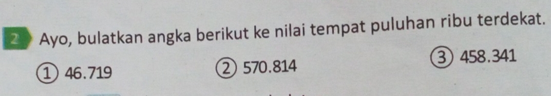 Ayo, bulatkan angka berikut ke nilai tempat puluhan ribu terdekat.
③ 458.341
1 46.719 ② 570.814