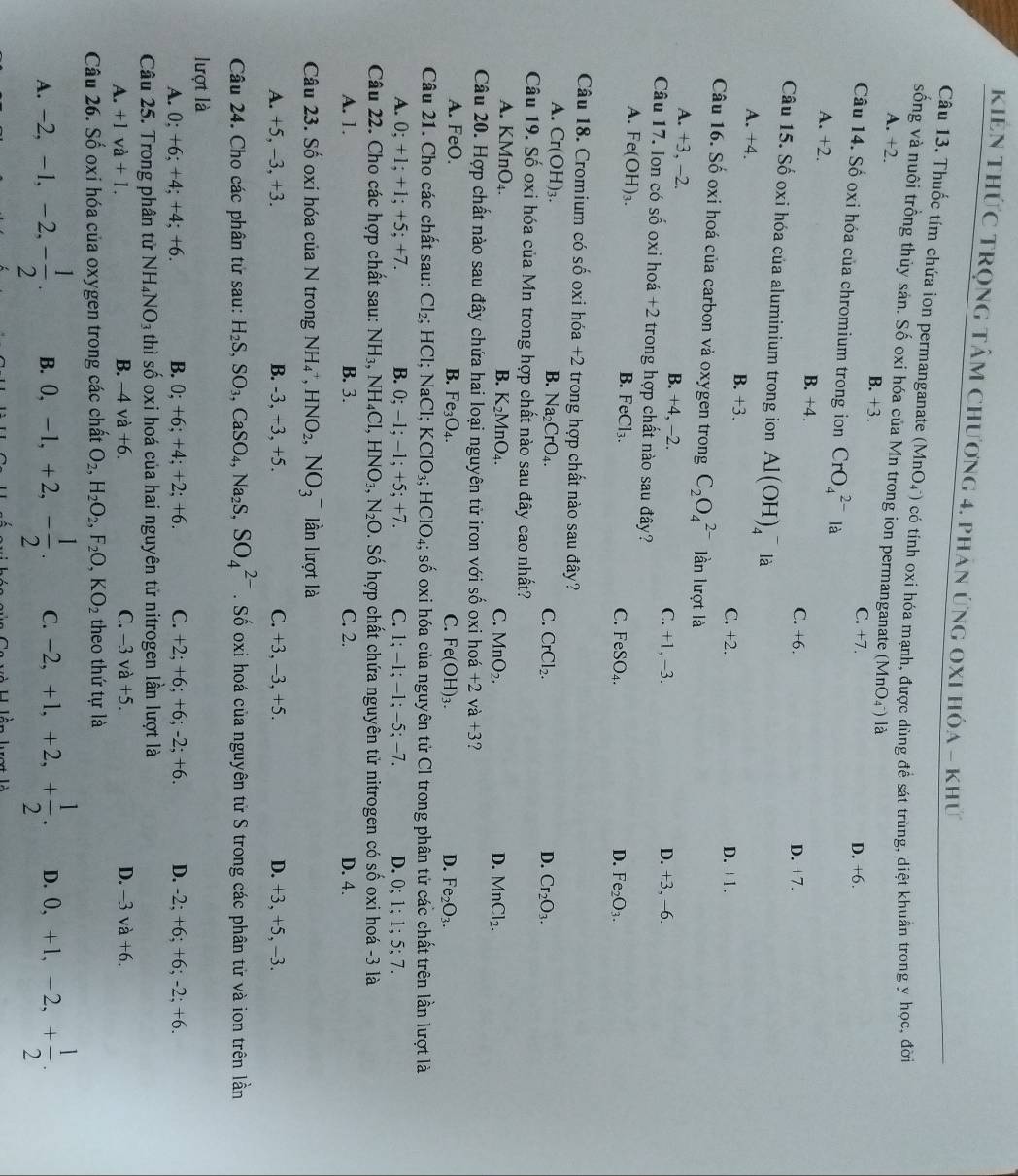 KIên thức tRọng tâm chương 4. phản ứng oxI hóa - khứ
Câu 13. Thuốc tím chứa ion permanganate (MnO_4^(-) O có tính oxi hóa mạnh, được dùng đề sát trùng, diệt khuẩn trong y học, đời
sống và nuôi trồng thủy sản. Số oxi hóa của Mn trong ion permanganate (MnO_4^-)) là
A. +2. B. +3. C. +7.
Câu 14. Số oxi hóa của chromium trong ion CrO_4^((2-)la
D. +6.
A. +2.
B. +4. C. +6. D. +7.
Câu 15. Số oxi hóa của aluminium trong ion Al(OH)_4^- là
A. +4. B. +3.
C. +2. D. +1.
Câu 16. Số oxi hoá của carbon và oxygen trong C_2)O_4^((2-) lần lượt là
A. +3, -2. B. +4, −2. C. +1, -3. D. +3, -6.
Câu 17. Ion có số oxi hoá +2 trong hợp chất nào sau đây?
A. Fe(OH)_3). B. FeCl_3.
C. FeSO_4. D. Fe_2O_3.
Câu 18. Cromium có số oxi hóa +2 trong hợp chất nào sau đây?
A. Cr(OH)_3.
B. Na_2CrO_4. C. CrCl_2. D. Cr_2O_3.
Câu 19. Số oxi hóa của Mn trong hợp chất nào sau đây cao nhất?
A. KMnO_4. B. K_2MnO_4. C. MnO_2. D. MnCl_2.
Câu 20. Hợp chất nào sau đây chứa hai loại nguyên tử iron với số oxi hoá +2va+3
A. FeO. B. Fe_3O_4. C. Fe(OH)_3. D. Fe_2O_3.
Câu 21. Cho các chất sau: Cl_2; HCI NaCl KClO_3;HClO_4; số oxi hóa của nguyên tử Cl trong phân tử các chất trên lần lượt là
A. 0;+1;+1;+5;+7. B. 0;-1; −1; +5; +7. C. 1;-1;-1;-5;-7 D. 0:1:1: ∠ · 1.
Câu 22. Cho các hợp chất sau: NH_3,NH_4Cl,HNO_3,N_2O. Số hợp chất chứa nguyên tử nitrogen có số oxi hoá -3 là
A. 1. B. 3. C. 2. D. 4.
Câu 23. Số oxi hóa của N trong NH_4^(+, HNO_2),NO_3^(- lần lượt là
A. +5, -3, +3. B. -3, +3, +5. C. +3, -3, +5. D. +3, +5, -3.
Câu 24. Cho các phân tử sau: H_2)S,SO_3,CaSO_4,Na_2S,SO_4^((2-). Số oxi hoá của nguyên tử S trong các phân tử và ion trên lần
lượt là
A. 0:+6:+4:+4:+6 ). B. 0:+6: +4; +2; +6. C. +2; +6; +6; -2; +6. D. -2; +6; +6; -2; +6.
Câu 25. Trong phân tử NH_4)NO_3 thì số oxi hoá của hai nguyên tử nitrogen lần lượt là
A. +1va+1. B. -4 và +6. C. −3 và +5. D. -3va+6.
Câu 26. Số oxi hóa của oxygen trong các chất O_2,H_2O_2,F_2O,KO_2 theo thứ tự là
A. -2,-1,-2,- 1/2 . B. 0,-1,+2,- 1/2 . C. -2,+1,+2,+ 1/2 . D. 0,+1,-2,+ 1/2 .
l  n hợt là