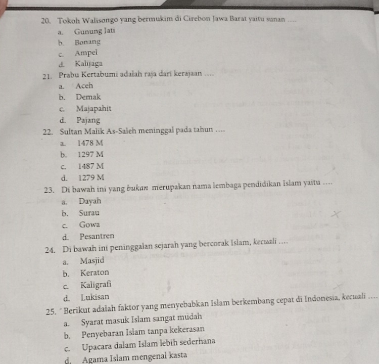 Tokoh Walisongo yang bermukim di Cirebon Jawa Barat yaitu sunan …
a. Gunung Jati
b. Bonang
c. Ampel
d. Kalijaga
21. Prabu Kertabumi adalah raja dari kerajaan …
a. Aceh
b. Demak
c. Majapahit
d. Pajang
22. Sultan Malik As-Saleh meninggal pada tahun …
a. 1478 M
b. 1297 M
c. 1487 M
d. 1279 M
23. Di bawah ini yang bukan merupakan nama lembaga pendidikan Islam yaitu …
a. Dayah
b. Surau
c. Gowa
d. Pesantren
24. Di bawah ini peninggalan sejarah yang bercorak Islam, kecuali …
a. Masjid
b. Keraton
c. Kaligrafì
d. Lukisan
25. “ Berikut adalah faktor yang menyebabkan Islam berkembang cepat di Indonesia, kecuali ….
a. Syarat masuk Islam sangat mudah
b. Penyebaran Islam tanpa kekerasan
c. Upacara dalam Islam lebih sederhana
d. Agama Islam mengenal kasta