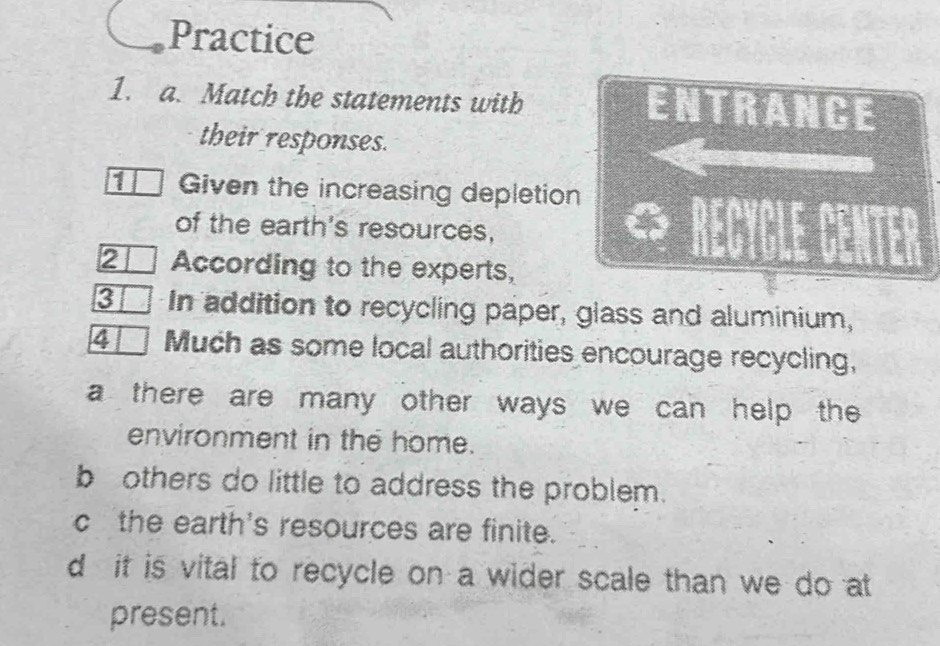 Practice
1. a. Match the statements with ENTRANCE
their responses.
1 Given the increasing depletion
of the earth's resources,
2 According to the experts,
3 In addition to recycling paper, glass and aluminium,
4 Much as some local authorities encourage recycling,
a there are many other ways we can help the
environment in the home.
b others do little to address the problem.
c the earth's resources are finite.
d it is vital to recycle on a wider scale than we do at
present.